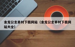 祁阳金龙公主素材下载网站（金龙公主素材下载网站大全）
