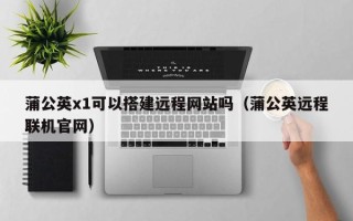 祁阳蒲公英x1可以搭建远程网站吗（蒲公英远程联机官网）